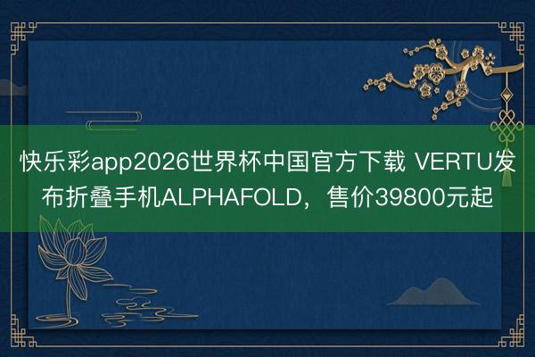 快乐彩app2026世界杯中国官方下载 VERTU发布折叠手机ALPHAFOLD，售价39800元起