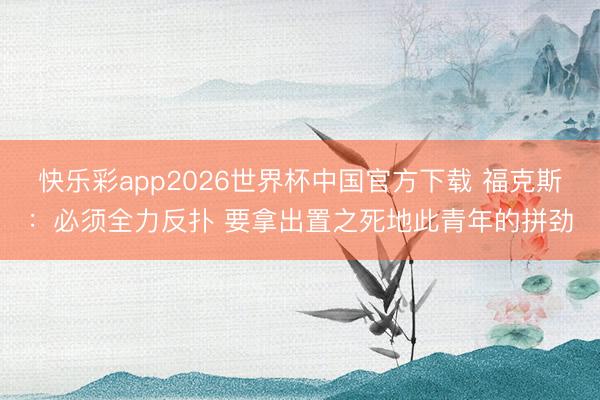 快乐彩app2026世界杯中国官方下载 福克斯：必须全力反扑 要拿出置之死地此青年的拼劲