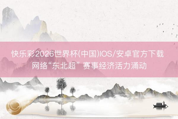 快乐彩2026世界杯(中国)IOS/安卓官方下载 网络“东北超” 赛事经济活力涌动