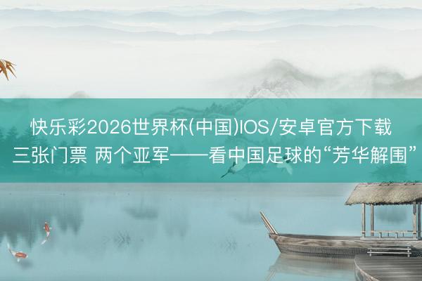 快乐彩2026世界杯(中国)IOS/安卓官方下载 三张门票 两个亚军——看中国足球的“芳华解围”