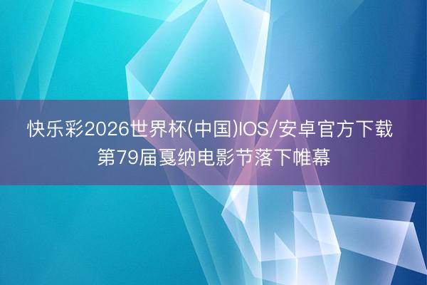 快乐彩2026世界杯(中国)IOS/安卓官方下载 第79届戛纳电影节落下帷幕
