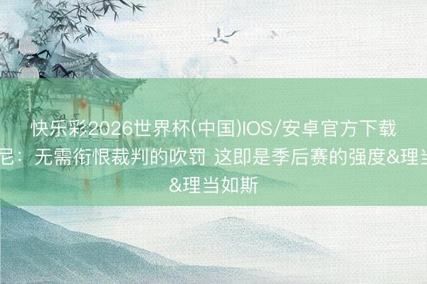 快乐彩2026世界杯(中国)IOS/安卓官方下载 尚帕尼：无需衔恨裁判的吹罚 这即是季后赛的强度&理当如斯