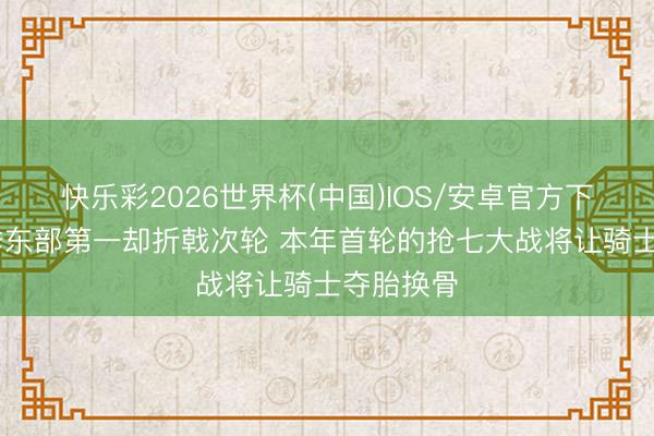快乐彩2026世界杯(中国)IOS/安卓官方下载 上赛季东部第一却折戟次轮 本年首轮的抢七大战将让骑士夺胎换骨