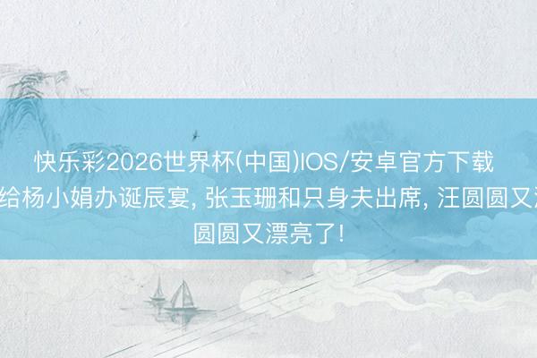 快乐彩2026世界杯(中国)IOS/安卓官方下载 吕良伟给杨小娟办诞辰宴， 张玉珊和只身夫出席， 汪圆圆又漂亮了!