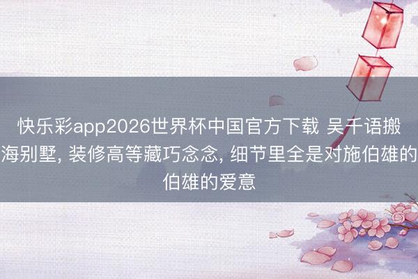 快乐彩app2026世界杯中国官方下载 吴千语搬进上海别墅， 装修高等藏巧念念， 细节里全是对施伯雄的爱意