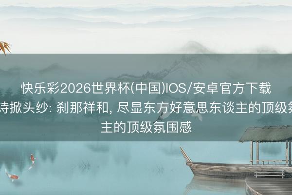 快乐彩2026世界杯(中国)IOS/安卓官方下载 刘诗诗掀头纱: 刹那祥和， 尽显东方好意思东谈主的顶级氛围感