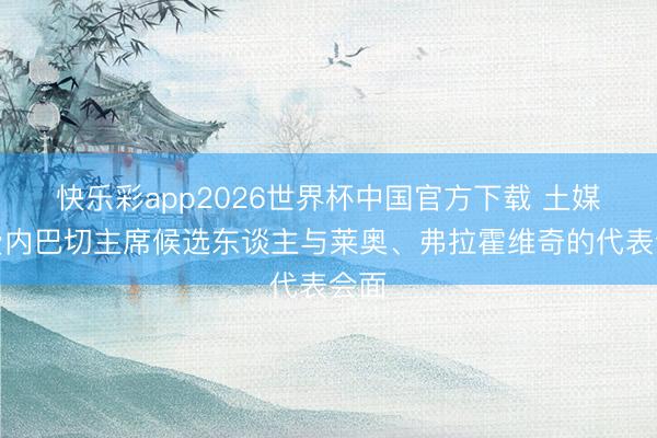 快乐彩app2026世界杯中国官方下载 土媒：费内巴切主席候选东谈主与莱奥、弗拉霍维奇的代表会面