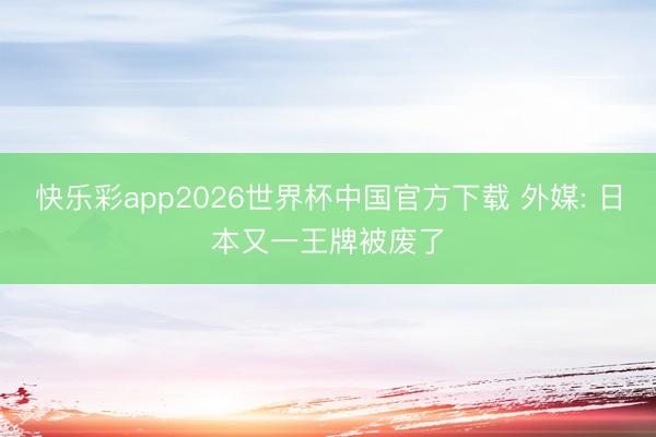 快乐彩app2026世界杯中国官方下载 外媒: 日本又一王牌被废了