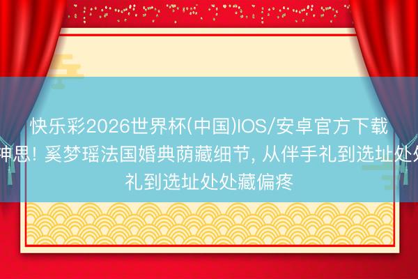 快乐彩2026世界杯(中国)IOS/安卓官方下载 全是小神思! 奚梦瑶法国婚典荫藏细节， 从伴手礼到选址处处藏偏疼
