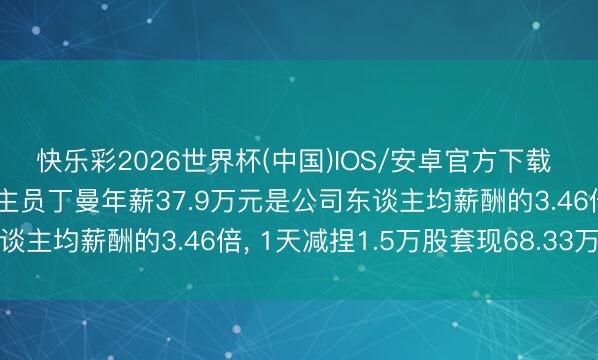 快乐彩2026世界杯(中国)IOS/安卓官方下载 晶赛科技高等处分东谈主员丁曼年薪37.9万元是公司东谈主均薪酬的3.46倍， 1天减捏1.5万股套现68.33万元