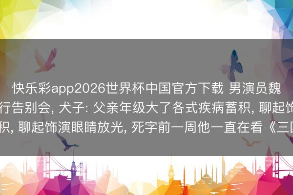 快乐彩app2026世界杯中国官方下载 男演员魏宗万死字， 6月5日举行告别会， 犬子: 父亲年级大了各式疾病蓄积， 聊起饰演眼睛放光， 死字前一周他一直在看《三国小说》《水浒传》