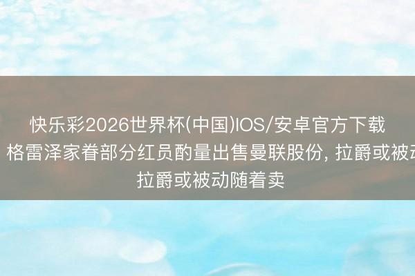 快乐彩2026世界杯(中国)IOS/安卓官方下载 太阳报: 格雷泽家眷部分红员酌量出售曼联股份， 拉爵或被动随着卖
