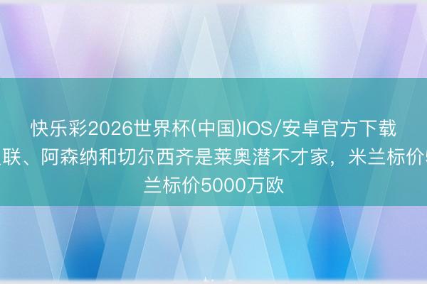 快乐彩2026世界杯(中国)IOS/安卓官方下载 罗体：曼联、阿森纳和切尔西齐是莱奥潜不才家，米兰标价5000万欧