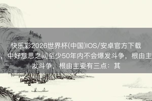 快乐彩2026世界杯(中国)IOS/安卓官方下载 伊朗这 一战 ,中好意思之间至少50年内不会爆发斗争,根由主要有三点:其