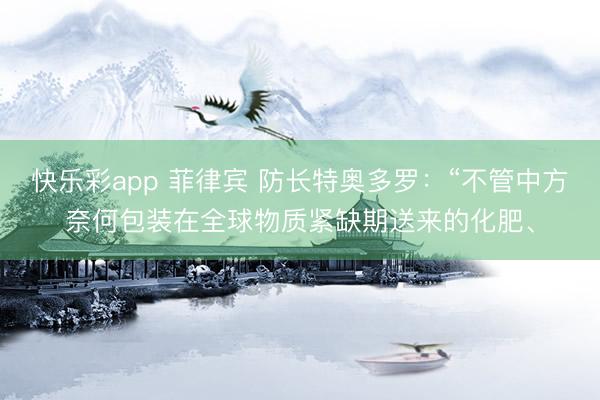 快乐彩app 菲律宾 防长特奥多罗：“不管中方奈何包装在全球物质紧缺期送来的化肥、