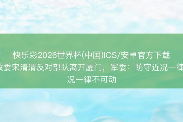 快乐彩2026世界杯(中国)IOS/安卓官方下载 31军政委宋清渭反对部队离开厦门，军委：防守近况一律不可动