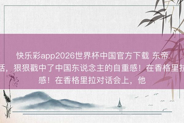 快乐彩app2026世界杯中国官方下载 东帝汶总统的这番话，狠狠戳中了中国东说念主的自重感！在香格里拉对话会上，他