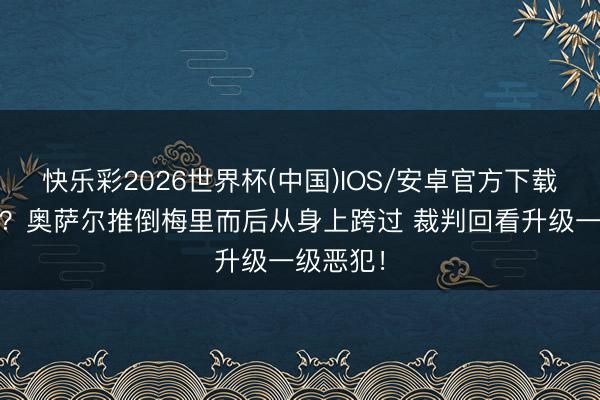 快乐彩2026世界杯(中国)IOS/安卓官方下载 搞心态？奥萨尔推倒梅里而后从身上跨过 裁判回看升级一级恶犯！
