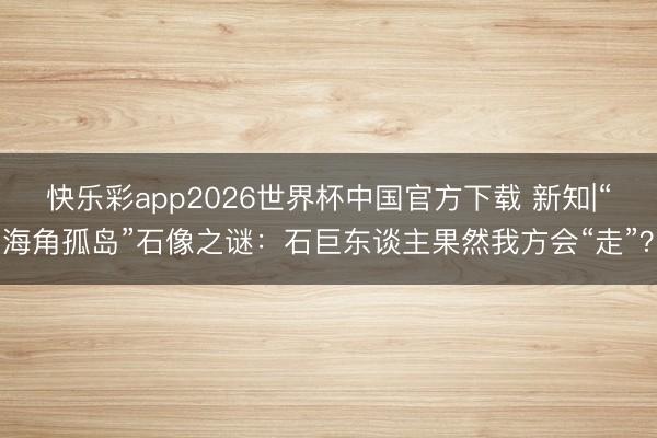 快乐彩app2026世界杯中国官方下载 新知|“海角孤岛”石像之谜:石巨东谈主果然我方会“走”?