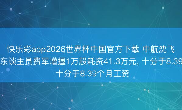 快乐彩app2026世界杯中国官方下载 中航沈飞高等科罚东谈主员费军增握1万股耗资41.3万元， 十分于8.39个月工资