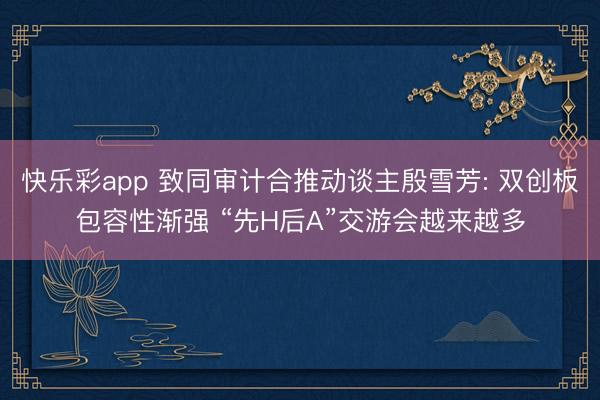 快乐彩app 致同审计合推动谈主殷雪芳: 双创板包容性渐强 “先H后A”交游会越来越多
