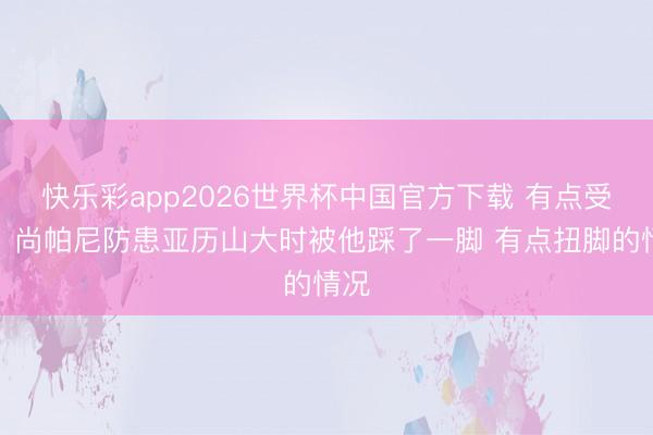 快乐彩app2026世界杯中国官方下载 有点受伤！尚帕尼防患亚历山大时被他踩了一脚 有点扭脚的情况