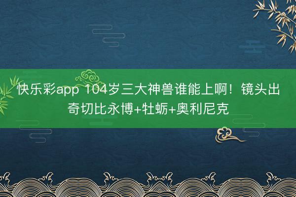 快乐彩app 104岁三大神兽谁能上啊！镜头出奇切比永博+牡蛎+奥利尼克
