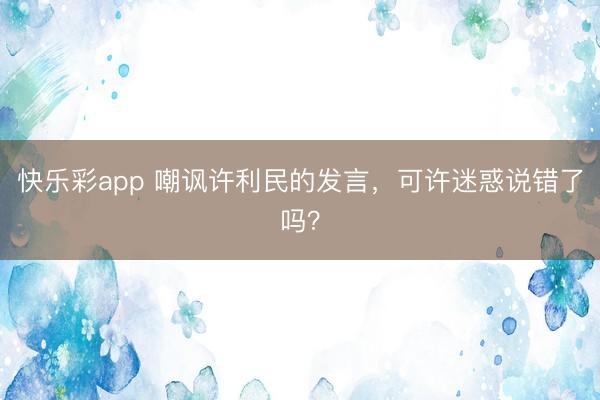 快乐彩app 嘲讽许利民的发言，可许迷惑说错了吗？