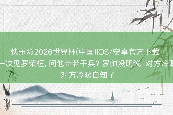 快乐彩2026世界杯(中国)IOS/安卓官方下载 猛将第一次见罗荣桓， 问他带若干兵? 罗帅没明说， 对方冷暖自知了