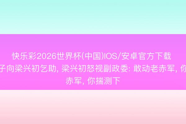 快乐彩2026世界杯(中国)IOS/安卓官方下载 邓华妻子向梁兴初乞助， 梁兴初怒视副政委: 敢动老赤军， 你揣测下