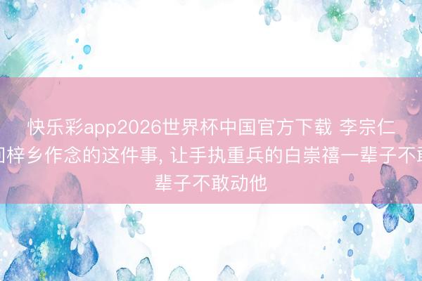 快乐彩app2026世界杯中国官方下载 李宗仁过年回梓乡作念的这件事， 让手执重兵的白崇禧一辈子不敢动他