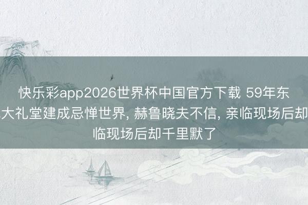 快乐彩app2026世界杯中国官方下载 59年东说念主民大礼堂建成忌惮世界, 赫鲁晓夫不信, 亲临现场后却千里默了