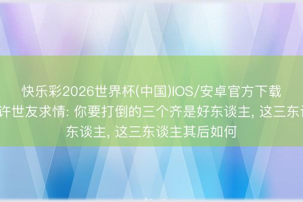 快乐彩2026世界杯(中国)IOS/安卓官方下载 71年主席找许世友求情: 你要打倒的三个齐是好东谈主， 这三东谈主其后如何