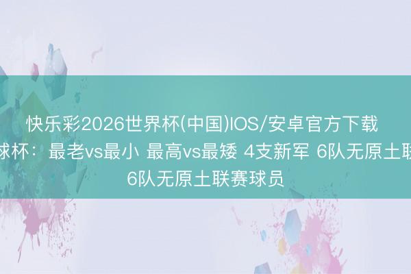 快乐彩2026世界杯(中国)IOS/安卓官方下载 数说寰球杯：最老vs最小 最高vs最矮 4支新军 6队无原土联赛球员