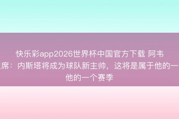 快乐彩app2026世界杯中国官方下载 阿韦利诺主席：内斯塔将成为球队新主帅，这将是属于他的一个赛季