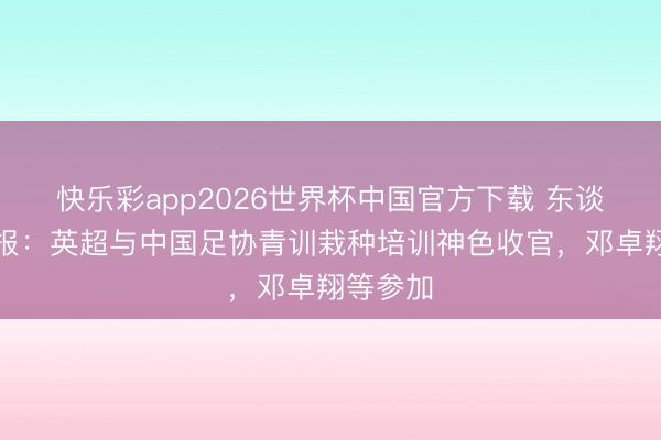 快乐彩app2026世界杯中国官方下载 东谈主民日报：英超与中国足协青训栽种培训神色收官，邓卓翔等参加
