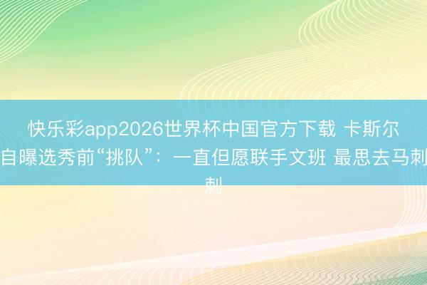 快乐彩app2026世界杯中国官方下载 卡斯尔自曝选秀前“挑队”：一直但愿联手文班 最思去马刺