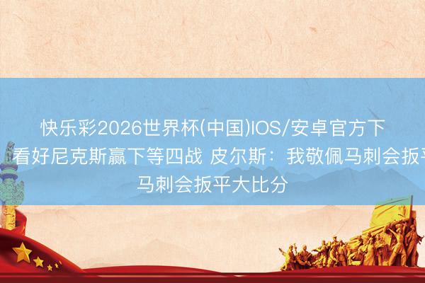 快乐彩2026世界杯(中国)IOS/安卓官方下载 铁林：看好尼克斯赢下等四战 皮尔斯：我敬佩马刺会扳平大比分