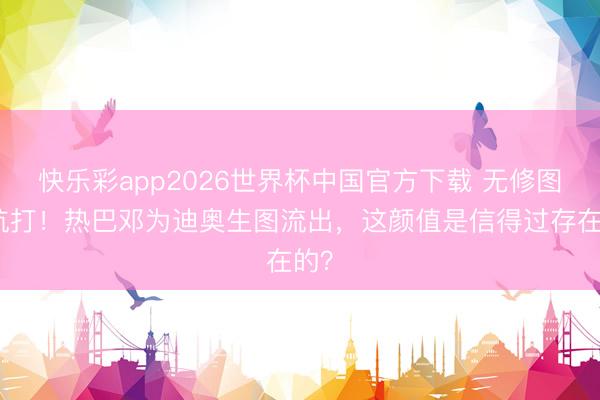 快乐彩app2026世界杯中国官方下载 无修图也抗打！热巴邓为迪奥生图流出，这颜值是信得过存在的？