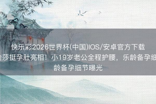 快乐彩2026世界杯(中国)IOS/安卓官方下载 45岁金莎挺孕肚亮相！小19岁老公全程护腰，乐龄备孕细节曝光