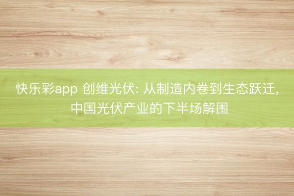 快乐彩app 创维光伏: 从制造内卷到生态跃迁， 中国光伏产业的下半场解围