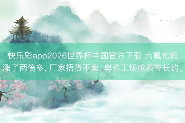 快乐彩app2026世界杯中国官方下载 六氟化钨涨了两倍多， 厂家捂货不卖， 卑劣工场抢着签长约。