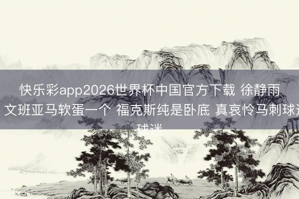 快乐彩app2026世界杯中国官方下载 徐静雨：文班亚马软蛋一个 福克斯纯是卧底 真哀怜马刺球迷