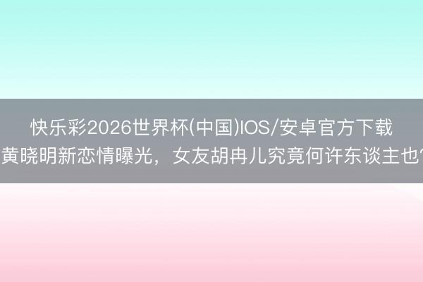快乐彩2026世界杯(中国)IOS/安卓官方下载 黄晓明新恋情曝光，女友胡冉儿究竟何许东谈主也？