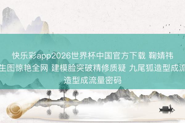 快乐彩app2026世界杯中国官方下载 鞠婧祎无滤镜生图惊艳全网 建模脸突破精修质疑 九尾狐造型成流量密码