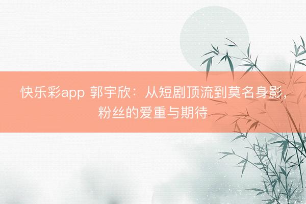 快乐彩app 郭宇欣：从短剧顶流到莫名身影，粉丝的爱重与期待