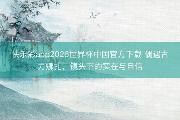 快乐彩app2026世界杯中国官方下载 偶遇古力娜扎，镜头下的实在与自信