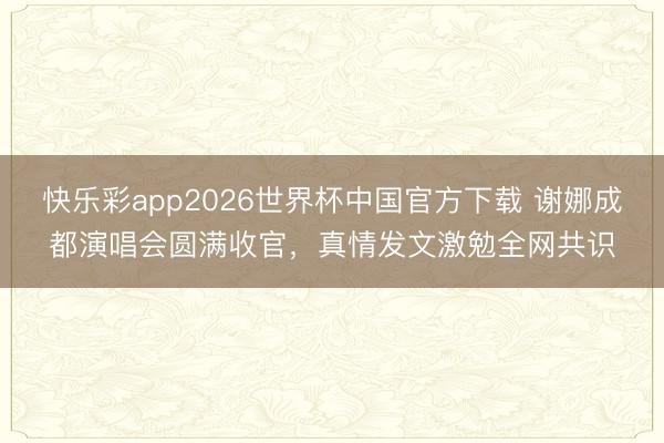 快乐彩app2026世界杯中国官方下载 谢娜成都演唱会圆满收官，真情发文激勉全网共识