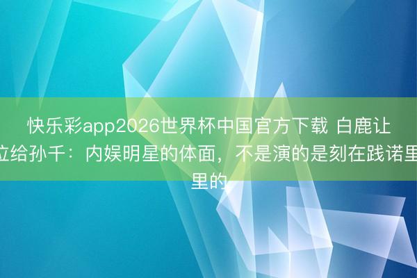 快乐彩app2026世界杯中国官方下载 白鹿让C位给孙千：内娱明星的体面，不是演的是刻在践诺里的