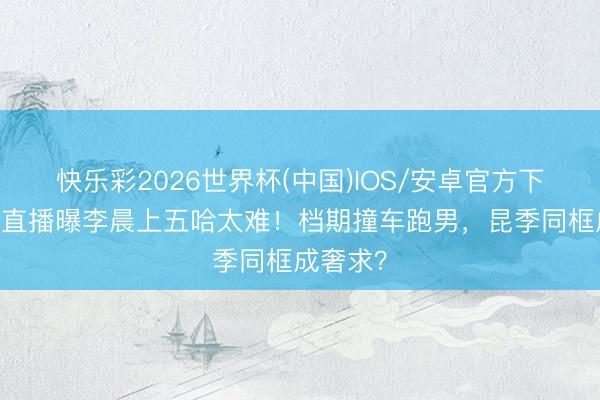 快乐彩2026世界杯(中国)IOS/安卓官方下载 陈赫直播曝李晨上五哈太难!档期撞车跑男,昆季同框成奢求?